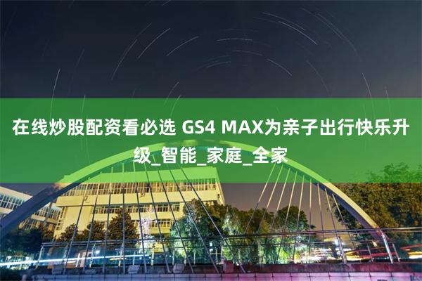 在线炒股配资看必选 GS4 MAX为亲子出行快乐升级_智能_家庭_全家