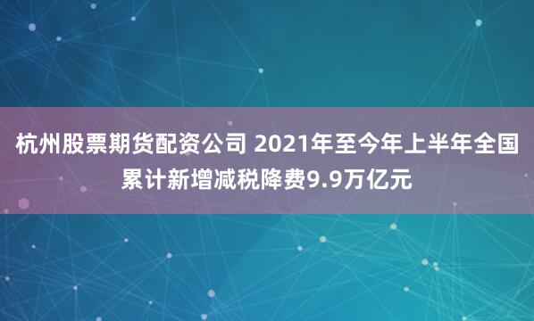 杭州股票期货配资公司 2021年至今年上半年全国累计新增减税降费9.9万亿元