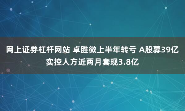 网上证劵杠杆网站 卓胜微上半年转亏 A股募39亿实控人方近两月套现3.8亿