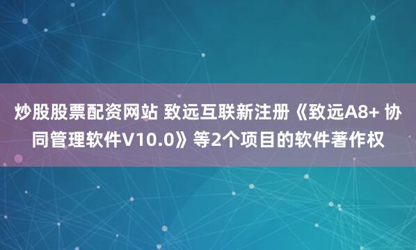 炒股股票配资网站 致远互联新注册《致远A8+ 协同管理软件V10.0》等2个项目的软件著作权