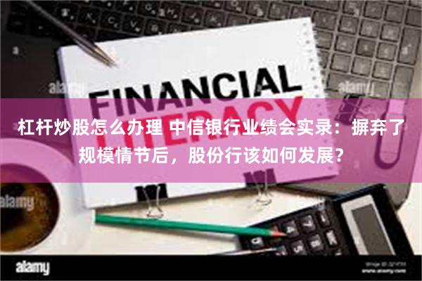 杠杆炒股怎么办理 中信银行业绩会实录：摒弃了规模情节后，股份行该如何发展？