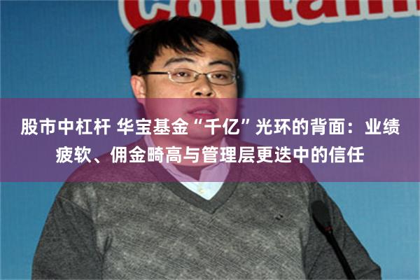 股市中杠杆 华宝基金“千亿”光环的背面：业绩疲软、佣金畸高与管理层更迭中的信任