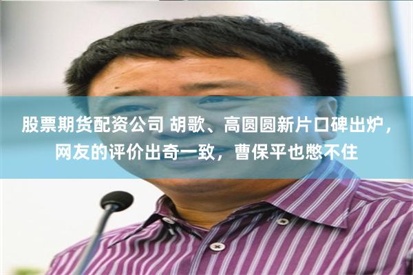 股票期货配资公司 胡歌、高圆圆新片口碑出炉，网友的评价出奇一致，曹保平也憋不住