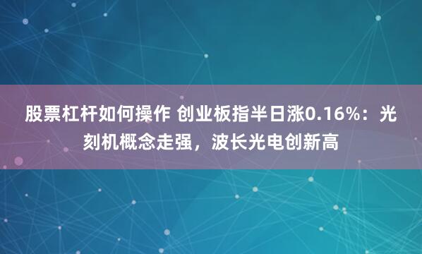 股票杠杆如何操作 创业板指半日涨0.16%：光刻机概念走强，波长光电创新高
