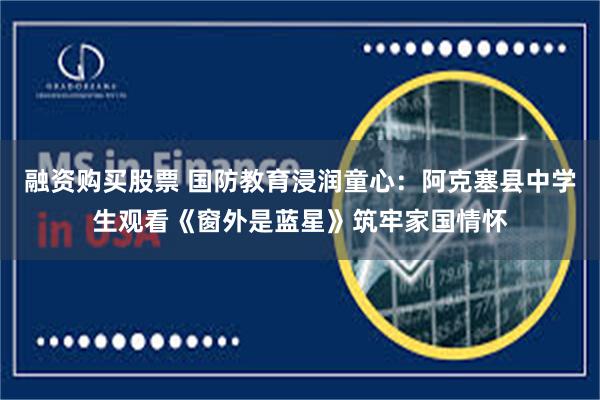 融资购买股票 国防教育浸润童心：阿克塞县中学生观看《窗外是蓝星》筑牢家国情怀