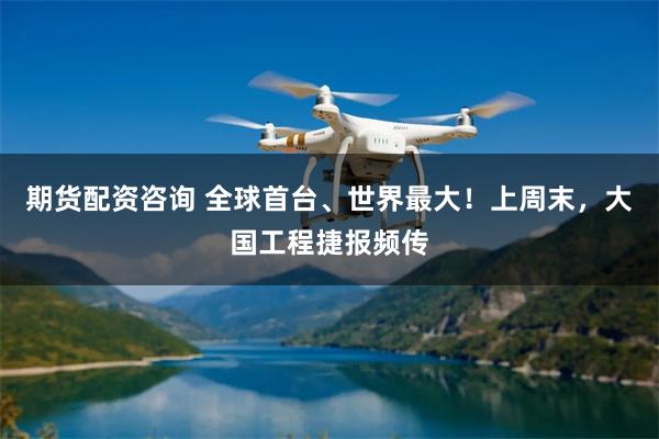 期货配资咨询 全球首台、世界最大！上周末，大国工程捷报频传