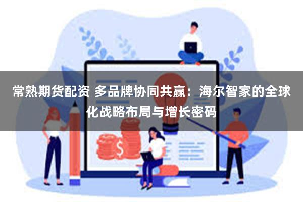常熟期货配资 多品牌协同共赢：海尔智家的全球化战略布局与增长密码