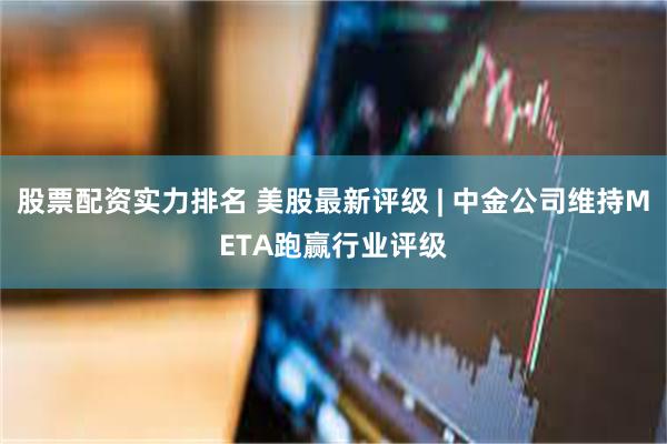 股票配资实力排名 美股最新评级 | 中金公司维持META跑赢行业评级