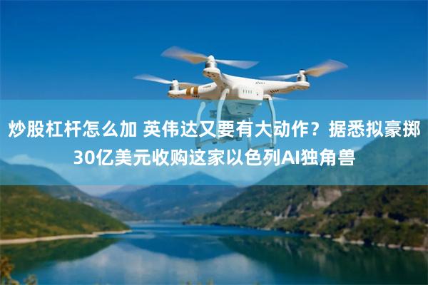 炒股杠杆怎么加 英伟达又要有大动作？据悉拟豪掷30亿美元收购这家以色列AI独角兽